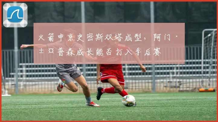 火箭申京史密斯双塔成型，阿门·汤普森成长能否打入季后赛