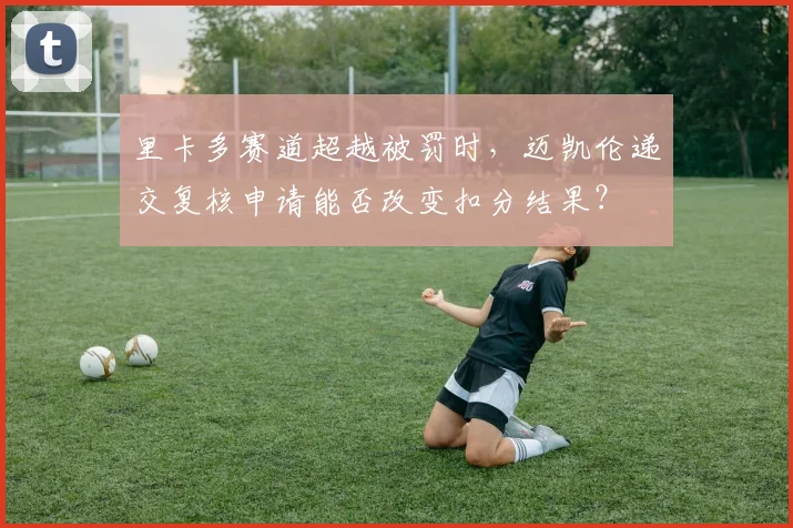 里卡多赛道超越被罚时，迈凯伦递交复核申请能否改变扣分结果？