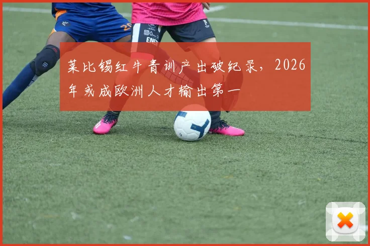 莱比锡红牛青训产出破纪录，2026年或成欧洲人才输出第一