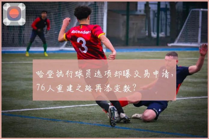 哈登执行球员选项却曝交易申请，76人重建之路再添变数？
