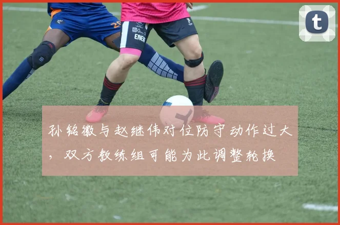 孙铭徽与赵继伟对位防守动作过大，双方教练组可能为此调整轮换